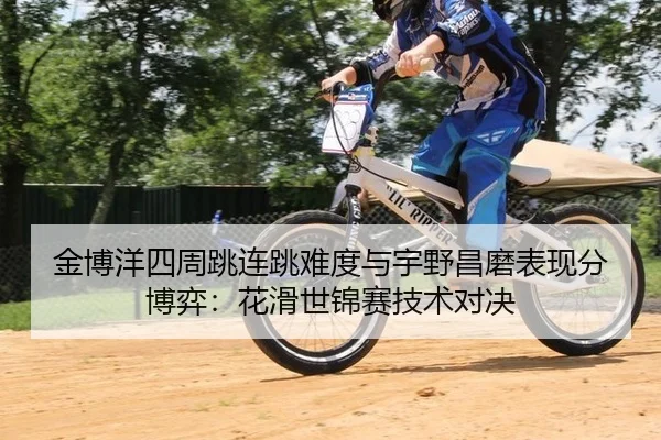 金博洋四周跳连跳难度与宇野昌磨表现分博弈：花滑世锦赛技术对决