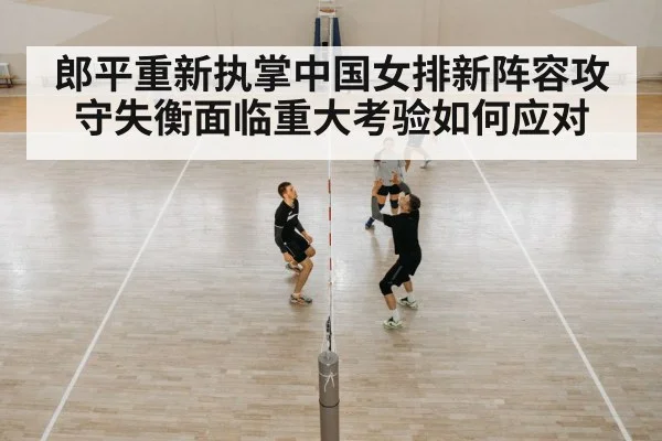 郎平重新执掌中国女排新阵容攻守失衡面临重大考验如何应对
