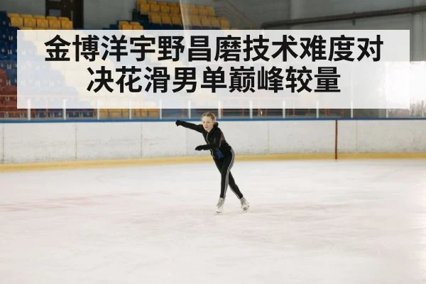金博洋宇野昌磨技术难度对决花滑男单巅峰较量