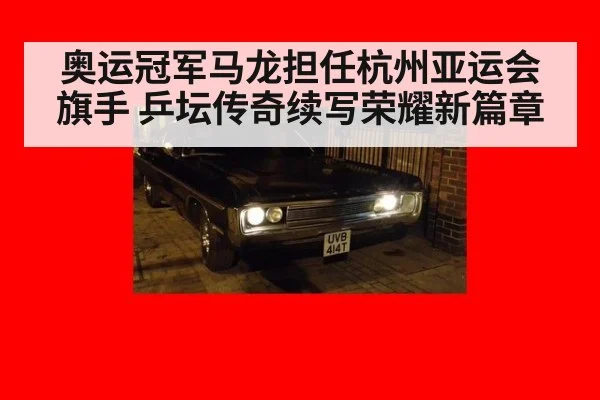 奥运冠军马龙担任杭州亚运会旗手 乒坛传奇续写荣耀新篇章